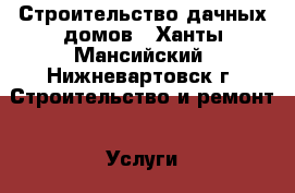 Строительство дачных домов - Ханты-Мансийский, Нижневартовск г. Строительство и ремонт » Услуги   